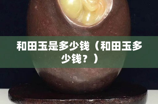 和田玉是多少錢（和田玉多少錢？）
