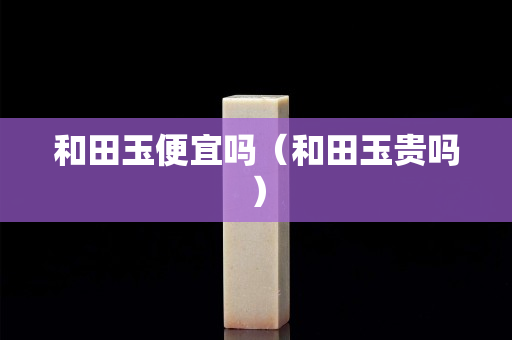 和田玉便宜嗎（和田玉貴嗎）