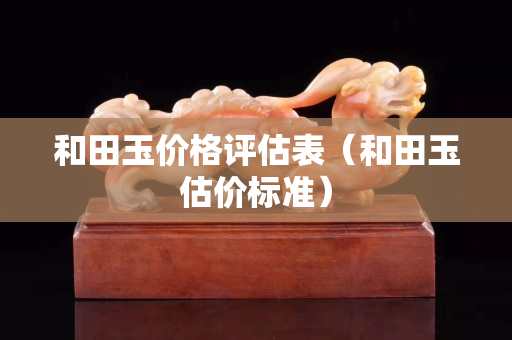 和田玉價(jià)格評(píng)估表（和田玉估價(jià)標(biāo)準(zhǔn)）