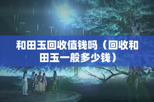 和田玉回收值錢嗎（回收和田玉一般多少錢）