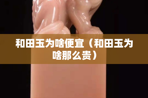 和田玉為啥便宜（和田玉為啥那么貴）