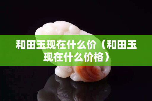 和田玉現在什么價（和田玉現在什么價格）