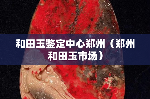 和田玉鑒定中心鄭州（鄭州和田玉市場）
