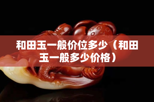 和田玉一般價位多少（和田玉一般多少價格）
