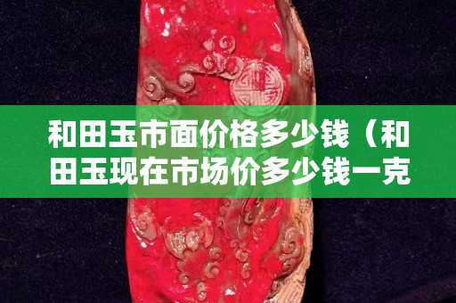 和田玉市面價格多少錢（和田玉現在市場價多少錢一克）