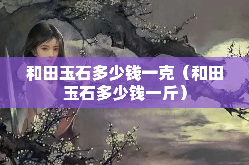 和田玉石多少錢一克（和田玉石多少錢一斤）