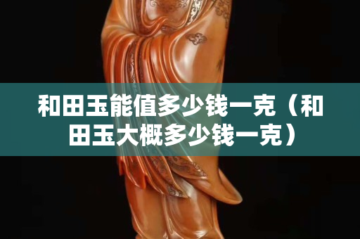 和田玉能值多少錢一克（和田玉大概多少錢一克）