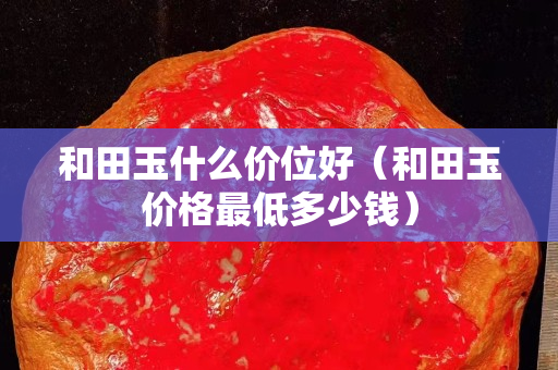 和田玉什么價位好（和田玉價格最低多少錢）