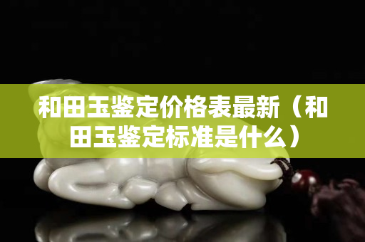 和田玉鑒定價格表最新（和田玉鑒定標準是什么）