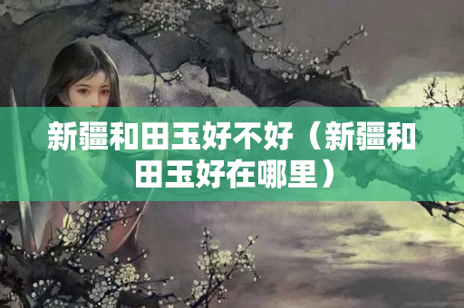 新疆和田玉好不好（新疆和田玉好在哪里）