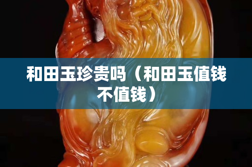 和田玉珍貴嗎（和田玉值錢不值錢）