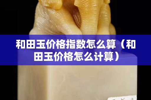 和田玉價格指數怎么算（和田玉價格怎么計算）
