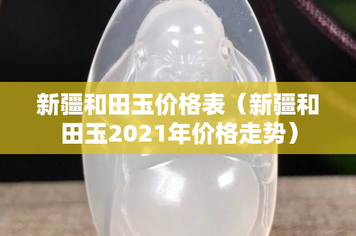 新疆和田玉價(jià)格表（新疆和田玉2021年價(jià)格走勢(shì)）