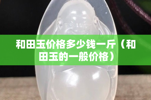和田玉價(jià)格多少錢一斤（和田玉的一般價(jià)格）