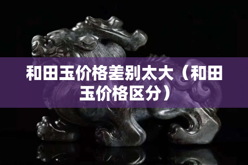 和田玉價格差別太大（和田玉價格區分）