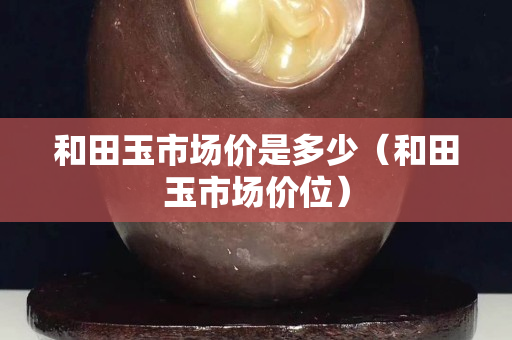 和田玉市場(chǎng)價(jià)是多少（和田玉市場(chǎng)價(jià)位）