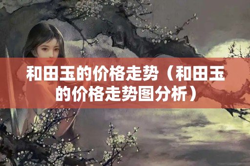 和田玉的價格走勢（和田玉的價格走勢圖分析）