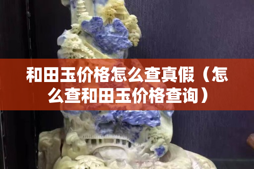 和田玉價格怎么查真假（怎么查和田玉價格查詢）
