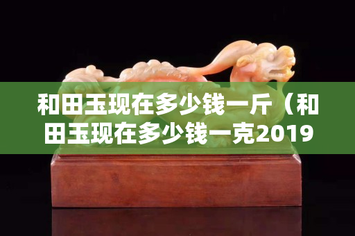 和田玉現在多少錢一斤（和田玉現在多少錢一克2019-7-30）