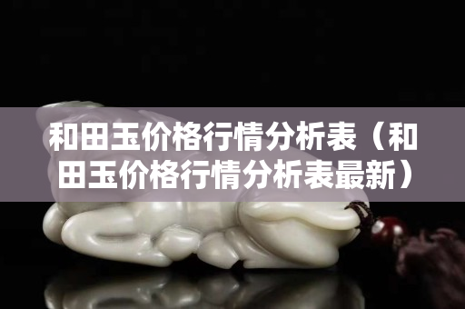 和田玉價格行情分析表（和田玉價格行情分析表最新）