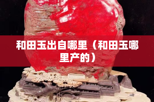 和田玉出自哪里（和田玉哪里產(chǎn)的）