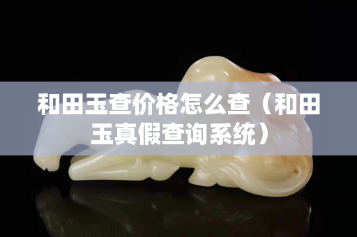 和田玉查價(jià)格怎么查（和田玉真假查詢系統(tǒng)）