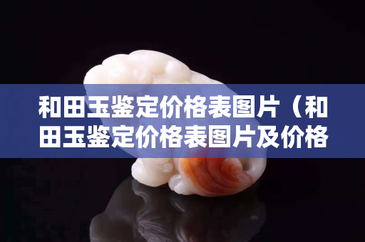 和田玉鑒定價(jià)格表圖片（和田玉鑒定價(jià)格表圖片及價(jià)格）