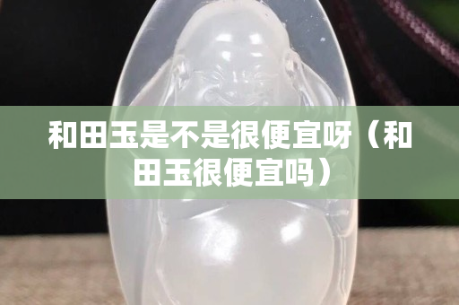 和田玉是不是很便宜呀（和田玉很便宜嗎）