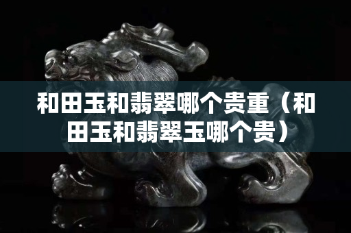 和田玉和翡翠哪個貴重（和田玉和翡翠玉哪個貴）