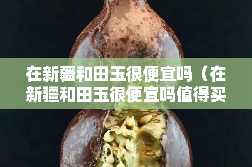 在新疆和田玉很便宜嗎（在新疆和田玉很便宜嗎值得買嗎）