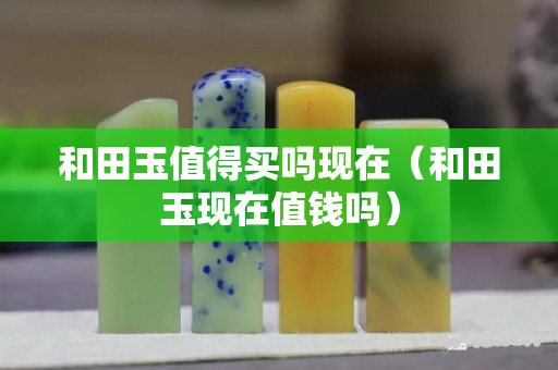 和田玉值得買嗎現(xiàn)在（和田玉現(xiàn)在值錢嗎）