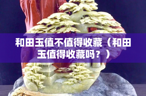 和田玉值不值得收藏（和田玉值得收藏嗎？）