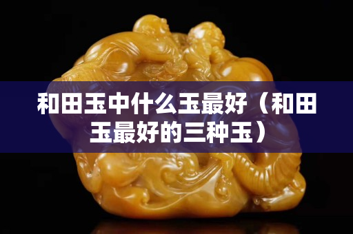 和田玉中什么玉最好（和田玉最好的三種玉）