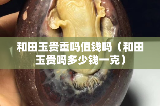 和田玉貴重嗎值錢嗎（和田玉貴嗎多少錢一克）