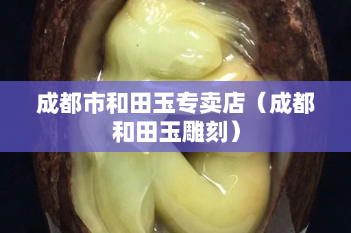 成都市和田玉專賣店（成都和田玉雕刻）