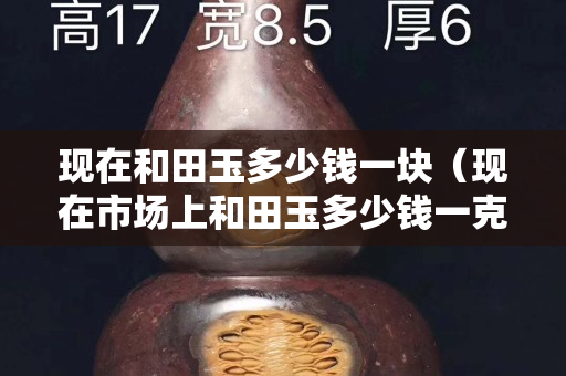 現(xiàn)在和田玉多少錢一塊（現(xiàn)在市場上和田玉多少錢一克）