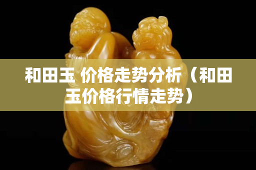 和田玉 價格走勢分析（和田玉價格行情走勢）