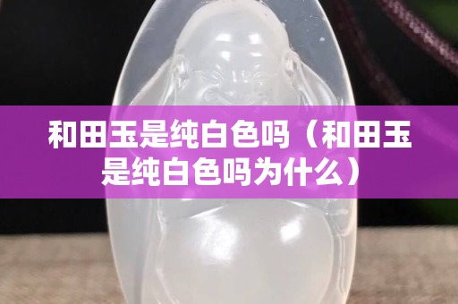 和田玉是純白色嗎(和田玉是純白色嗎為什么) 和田玉是純白色嗎(和田玉是純白色嗎為什么)