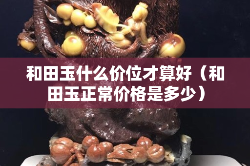 和田玉什么價位才算好（和田玉正常價格是多少）