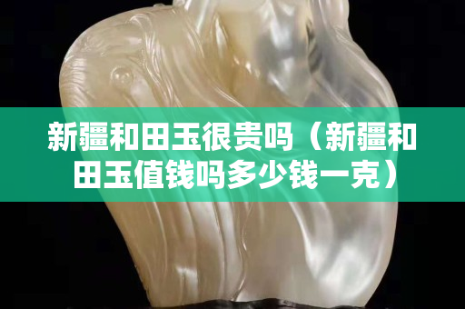 新疆和田玉很貴嗎（新疆和田玉值錢嗎多少錢一克）