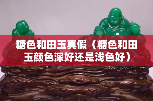 糖色和田玉真假（糖色和田玉顏色深好還是淺色好）