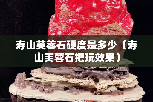 壽山芙蓉石硬度是多少（壽山芙蓉石把玩效果）