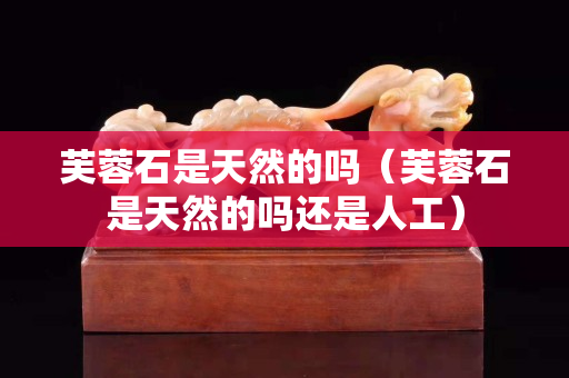 芙蓉石是天然的嗎（芙蓉石是天然的嗎還是人工）