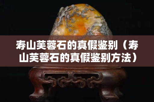 壽山芙蓉石的真假鑒別（壽山芙蓉石的真假鑒別方法）