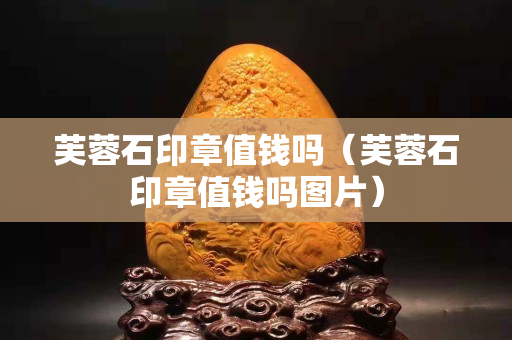 芙蓉石印章值錢嗎（芙蓉石印章值錢嗎圖片）