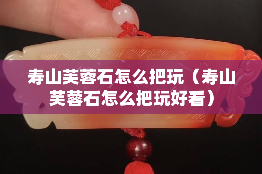 壽山芙蓉石怎么把玩（壽山芙蓉石怎么把玩好看）