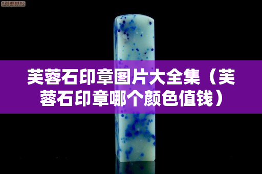 芙蓉石印章圖片大全集（芙蓉石印章哪個顏色值錢）