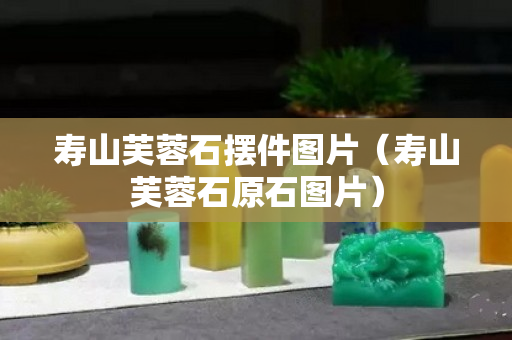 壽山芙蓉石擺件圖片（壽山芙蓉石原石圖片）