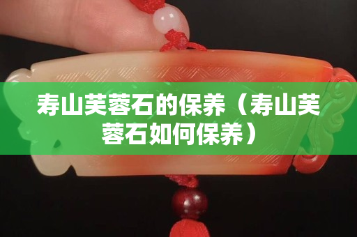 壽山芙蓉石的保養（壽山芙蓉石如何保養）