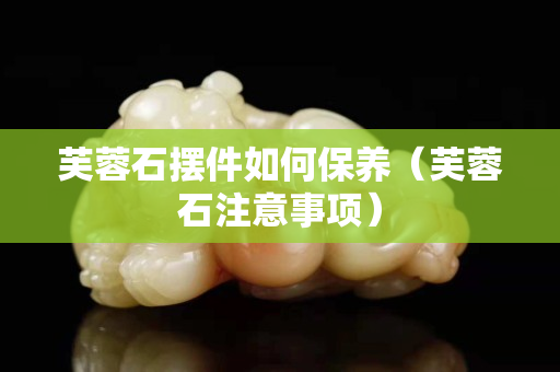 芙蓉石擺件如何保養(yǎng)（芙蓉石注意事項(xiàng)）